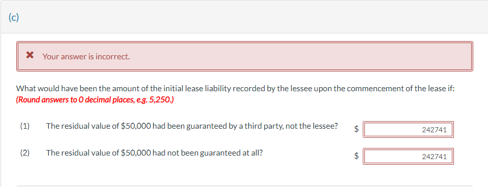 (c)
* Your answer is incorrect.
What would have been the amount of the initial lease liability recorded by the lessee upon the commencement of the lease if:
(Round answers to O decimal places, e.g. 5,250.)
(1)
(2)
The residual value of $50,000 had been guaranteed by a third party, not the lessee?
The residual value of $50,000 had not been guaranteed at all?
LA
LA
242741
242741