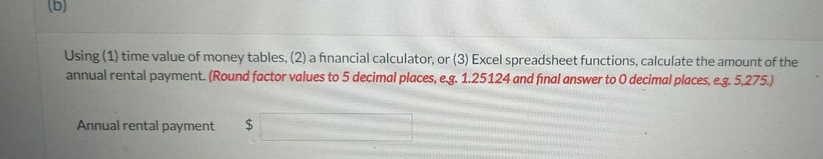 (b)
Using (1) time value of money tables, (2) a financial calculator, or (3) Excel spreadsheet functions, calculate the amount of the
annual rental payment. (Round factor values to 5 decimal places, e.g. 1.25124 and final answer to 0 decimal places, e.g. 5,275.)
Annual rental payment $