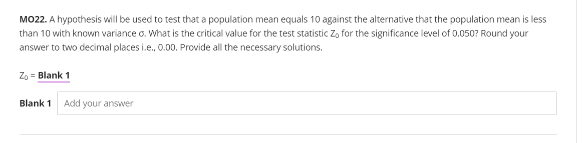 MO22. A hypothesis will be used to test that a population mean equals 10 against the alternative that the population mean is less
than 10 with known variance o. What is the critical value for the test statistic Zo for the significance level of 0.050? Round your
answer to two decimal places i.e., 0.00. Provide all the necessary solutions.
Zo = Blank 1
Blank 1
Add your answer
