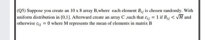 (Q5) Suppose you create an 10 x 8 array B,where each element By is chosen randomly. With
uniform distribution in (0,1]. Afterward create an array C,such that cy 1 if By < VM and
otherwise cy = 0 where M represents the mean of elements in matrix B
