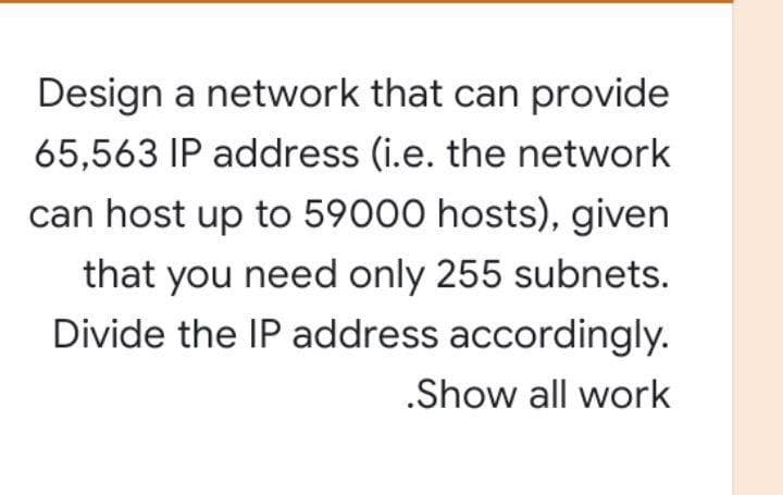 Design a network that can provide
65,563 IP address (i.e. the network
can host up to 59000 hosts), given
that you need only 255 subnets.
Divide the IP address accordingly.
.Show all work
