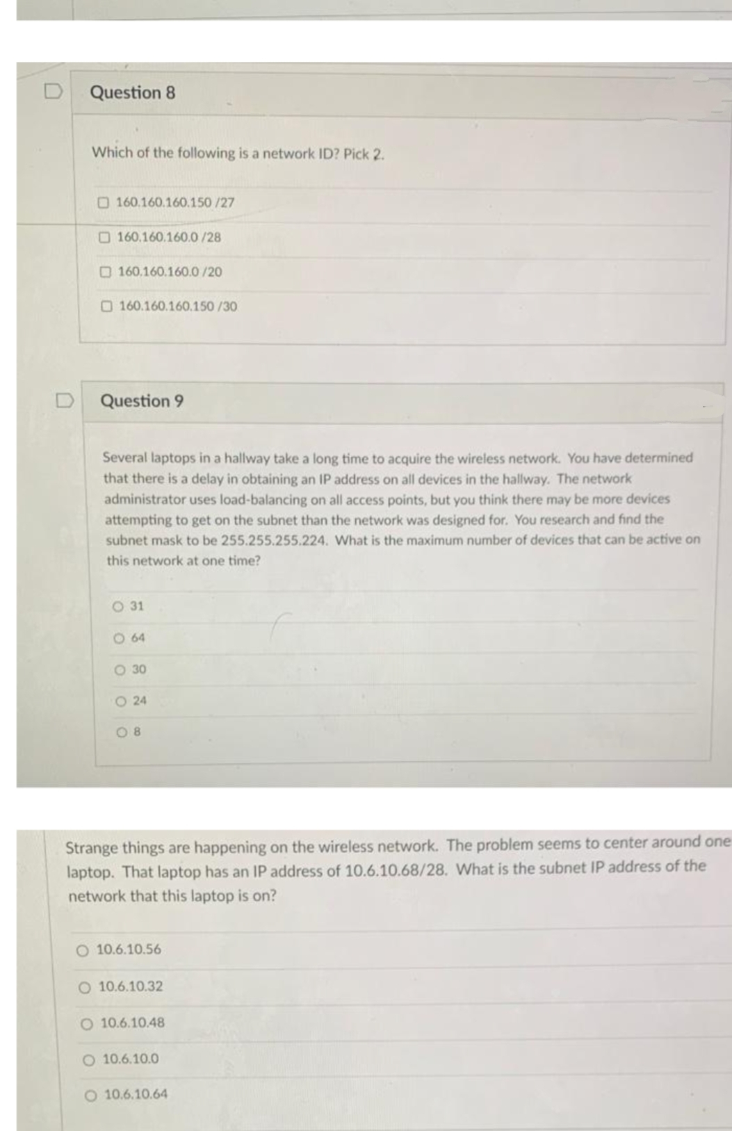 Question 8
Which of the following is a network ID? Pick 2.
O160.160.160.150 /27
O 160.160.160.0/28
O 160.160.160.0 /20
O160.160.160.150 /30
Question 9
Several laptops in a hallway take a long time to acquire the wireless network. You have determined
that there is a delay in obtaining an IP address on all devices in the hallway. The network
administrator uses load-balancing on all access points, but you think there may be more devices
attempting to get on the subnet than the network was designed for. You research and find the
subnet mask to be 255.255.255.224. What is the maximum number of devices that can be active on
this network at one time?
O 31
O 64
O 30
O 24
O 8
Strange things are happening on the wireless network. The problem seems to center around one
laptop. That laptop has an IP address of 10.6.10.68/28. What is the subnet IP address of the
network that this laptop is on?
O 10.6.10.56
O 10.6.10.32
O 10.6.10.48
O 10.6.10.0
O 10.6.10.64
