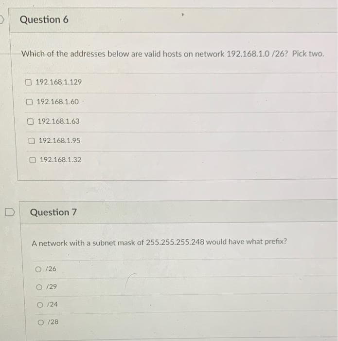 Question 6
Which of the addresses below are valid hosts on network 192.168.1.0 /26? Pick two.
192.168.1.129
O 192.168.1.6o
O 192.168.1.63
O 192.168.1.95
O 192.168.1.32
Question 7
A network with a subnet mask of 255.255.255.248 would have what prefix?
O /26
O /29
O /24
/28
