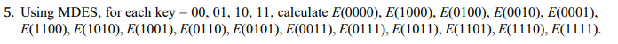 5. Using MDES, for each key = 00, 01, 10, 11, calculate E(0000), E(1000), E(0100), E(0010), E(0001),
E(1100), E(1010), E(1001), E(0110), Ε(0101), E(0011), E(0111), E1011), E1101 ), E1110), E(1111 ).
