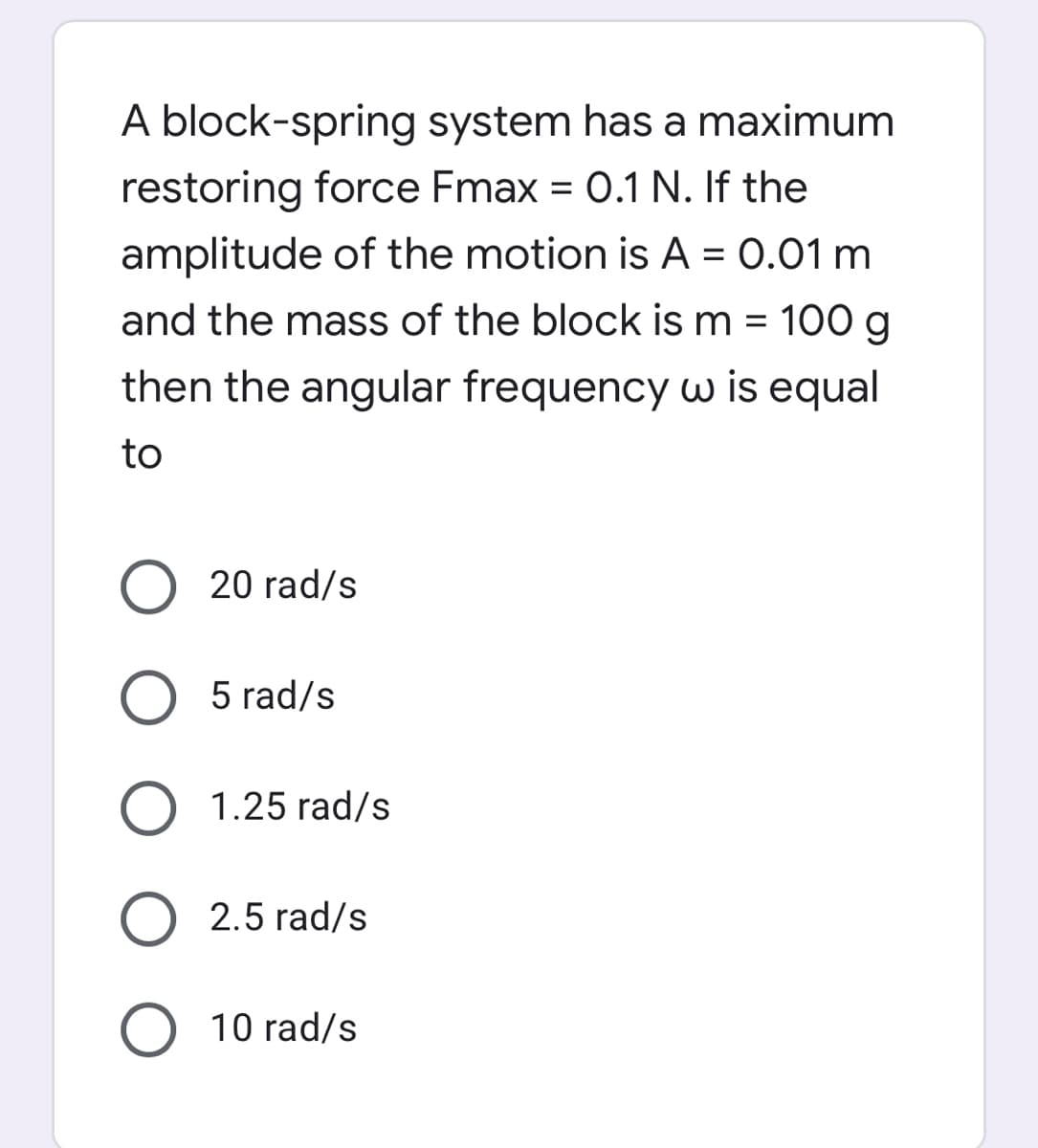 A block-spring system has a maximum
restoring force Fmax = 0.1 N. If the
amplitude of the motion is A = 0.01 m
and the mass of the block is m = 100 g
then the angular frequency w is equal
to
O 20 rad/s
O 5 rad/s
1.25 rad/s
2.5 rad/s
O 10 rad/s
