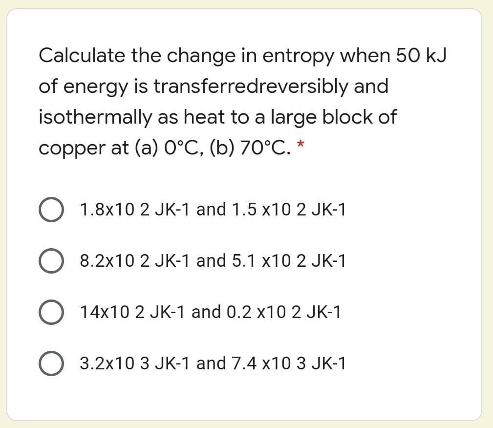 Calculate the change in entropy when 50 kJ
of energy is transferredreversibly and
isothermally as heat to a large block of
copper at (a) 0°C, (b) 70°C. *
O 1.8x10 2 JK-1 and 1.5 x10 2 JK-1
8.2x10 2 JK-1 and 5.1 x10 2 JK-1
14x10 2 JK-1 and 0.2 x10 2 JK-1
3.2x10 3 JK-1 and 7.4 x10 3 JK-1
