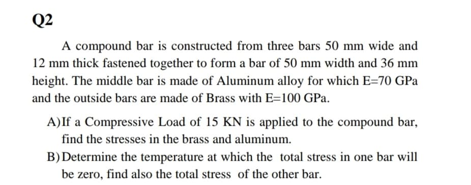 Q2
A compound bar is constructed from three bars 50 mm wide and
12 mm thick fastened together to form a bar of 50 mm width and 36 mm
height. The middle bar is made of Aluminum alloy for which E=70 GPa
and the outside bars are made of Brass with E=100 GPa.
A) If a Compressive Load of 15 KN is applied to the compound bar,
find the stresses in the brass and aluminum.
B) Determine the temperature at which the total stress in one bar will
be zero, find also the total stress of the other bar.