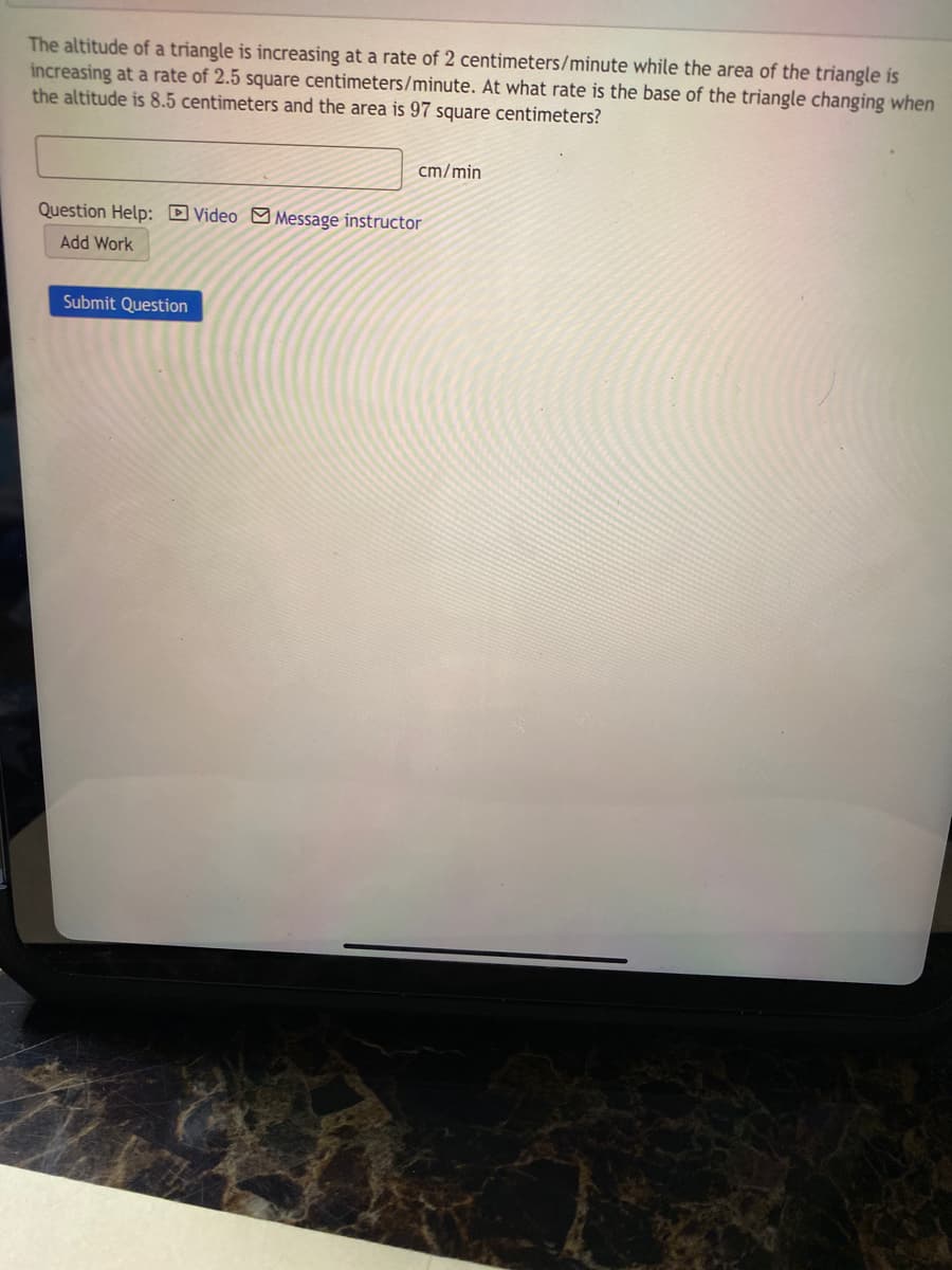 The altitude of a triangle is increasing at a rate of 2 centimeters/minute while the area of the triangle is
increasing at a rate of 2.5 square centimeters/minute. At what rate is the base of the triangle changing when
the altitude is 8.5 centimeters and the area is 97 square centimeters?
cm/min
Question Help: DVideo MMessage instructor
Add Work
Submit Question
