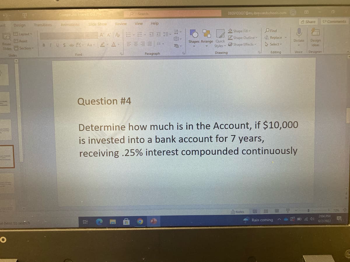 sert
9 -
Design
Layout
Reset
Reuse
Slides Section
Slides
be here to search
-O
Compound Interest Qu...
0609100637@my.browardschools.com
Transitions
Share
Animations
Slide Show
Review
View
Help
Shape Fill-
Find
AAA-15-2016-
6%
Shape Outline
Replace
Select-
BIUS ab AV AaA =
Dictate Design
Ideas
Shape Effects
Shapes Arrange Quick
Styles
Drawing
5
Voice
Editing
F
Designer
Font
S
Paragraph
Question #4
Determine how much is in the Account, if $10,000
is invested into a bank account for 7 years,
receiving .25% interest compounded continuously
19
Notes
Q
60
Rain coming
Et
Search
105
-
T
^
DE
Comments
2:04 PM
6/2/2022
72%
북
D