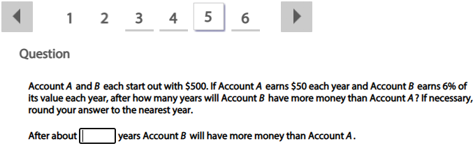 1 2
3
4
Question
Account A and B each start out with $500. If Account A earns $50 each year and Account B earns 6% of
its value each year, after how many years will Account B have more money than Account A? If necessary,
round your answer to the nearest year.
After about
|years Account B will have more money than Account A.
