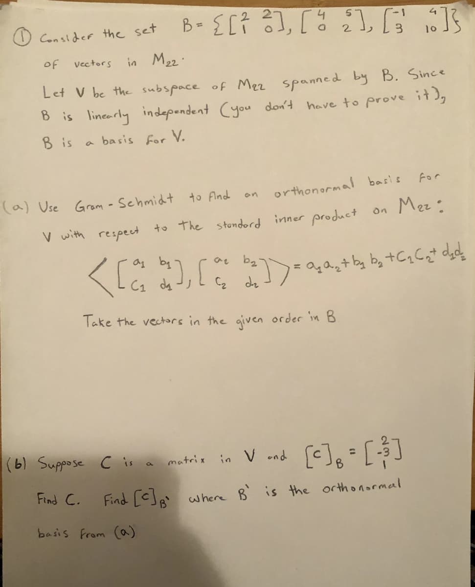 B-E[7,「は :
O Con sider the set
10
of
in M22.
Vectors
Let V be the subspace of Mez spanned by B. Since
B is linearly independent Cyou don't have to prove it),
B is
basis for
V.
For
to find
orthonormal basis
(a) Use Gram - Schmidt
on
V with respecet to the stondord inner product on Mez:
く 。
ag by
C1 da
C2 dz
Take the vectors in the given order in B
[-], [$]
(6) Suppose C is a matrix in V end
%3D
Find C.
Find [<]8'
where B is the orthonormal
basis from (a)
