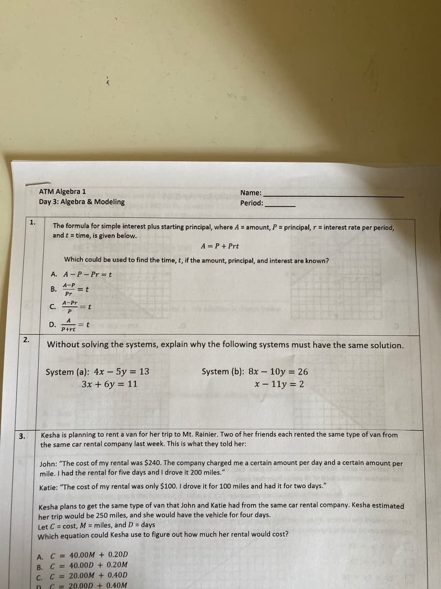 ATM Algebra 1
Name:
Day 3: Algebra & Modeling
Period:
1.
The formula for simple interest plus starting principal, where A = amount, P = principal, r = interest rate per period,
and t = time, is given below.
A = P+ Prt
Which could be used to find the time, t, if the amount, principal, and interest are known?
A. A-P- Pr = t
A-P
В.
= t
Pr
A-Pr
C.
D.
= t
P+rt
2.
Without solving the systems, explain why the following systems must have the same solution.
System (a): 4x – 5y = 13
3x + 6y = 11
System (b): 8x – 10y = 26
x – 11y = 2
3.
Kesha is planning to rent a van for her trip to Mt. Rainier. Two of her friends each rented the same type of van from
the same car rental company last week. This is what they told her:
John: "The cost of my rental was $240. The company charged me a certain amount per day and a certain amount per
mile. I had the rental for five days and I drove it 200 miles."
Katie: "The cost of my rental was only $100. I drove it for 100 miles and had it for two days."
ph the
Kesha plans to get the same type of van that John and Katie had from the same car rental company. Kesha estimated
her trip would be 250 miles, and she would have the vehicle for four days.
Let C = cost, M = miles, and D = days
Which equation could Kesha use to figure out how much her rental would cost?
A. C = 40.00M + 0.20D
B. C = 40.00D + 0.20M
C. C = 20.00M + 0.40D
D C = 20.00D + 0,40M
