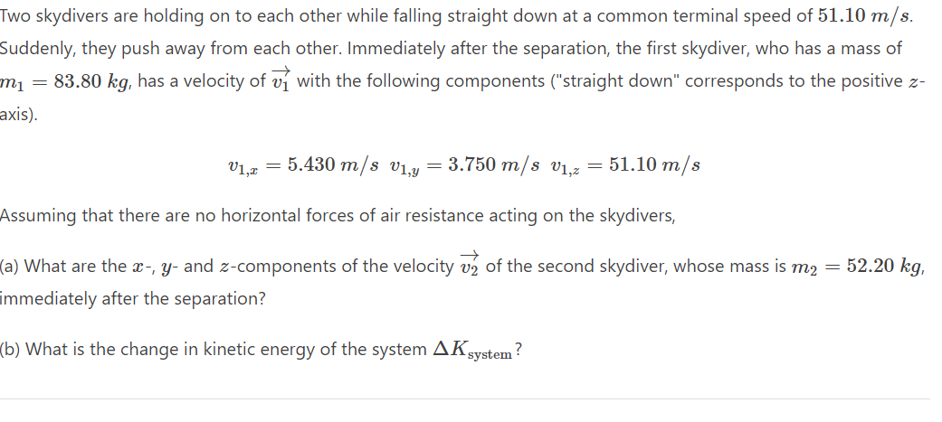 Two skydivers are holding on to each other while falling straight down at a common terminal speed of 51.10 m/s.
Suddenly, they push away from each other. Immediately after the separation, the first skydiver, who has a mass of
m₁ = 83.80 kg, has a velocity of with the following components ("straight down" corresponds to the positive z-
axis).
V1,2 = 5.430 m/s V₁,y = 3.750 m/s v₁,2 = 51.10 m/s
Assuming that there are no horizontal forces of air resistance acting on the skydivers,
V2
(a) What are the x-, y- and z-components of the velocity of the second skydiver, whose mass is m₂ = 52.20 kg,
immediately after the separation?
(b) What is the change in kinetic energy of the system AK system?
