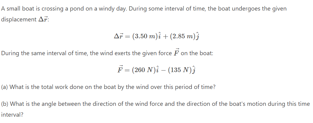 A small boat is crossing a pond on a windy day. During some interval of time, the boat undergoes the given
displacement Ar:
Ař = (3.50 m)i + (2.85 m)ĵ
During the same interval of time, the wind exerts the given force F on the boat:
F = (260 N) – (135 N)Ĵ
(a) What is the total work done on the boat by the wind over this period of time?
(b) What is the angle between the direction of the wind force and the direction of the boat's motion during this time
interval?