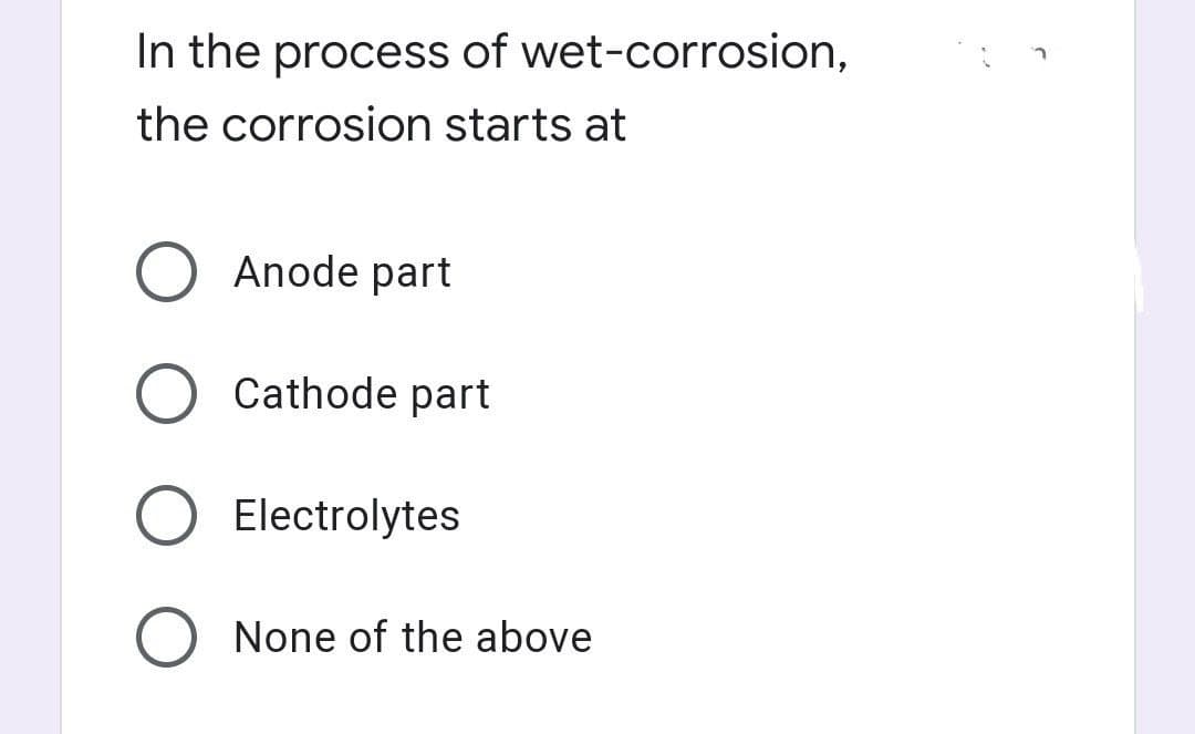 In the process of wet-corrosion,
the corrosion starts at
O Anode part
Cathode part
Electrolytes
None of the above
