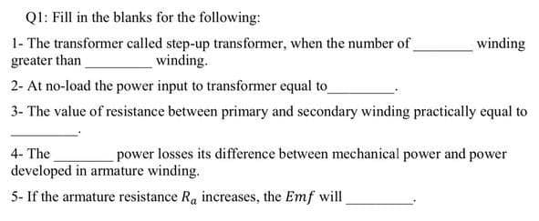 QI: Fill in the blanks for the following:
1- The transformer called step-up transformer, when the number of
greater than
winding
winding.
2- At no-load the power input to transformer equal to
3- The value of resistance between primary and secondary winding practically equal to
4- The
power losses its difference between mechanical power and power
developed in armature winding.
5- If the armature resistance Ra increases, the Emf will

