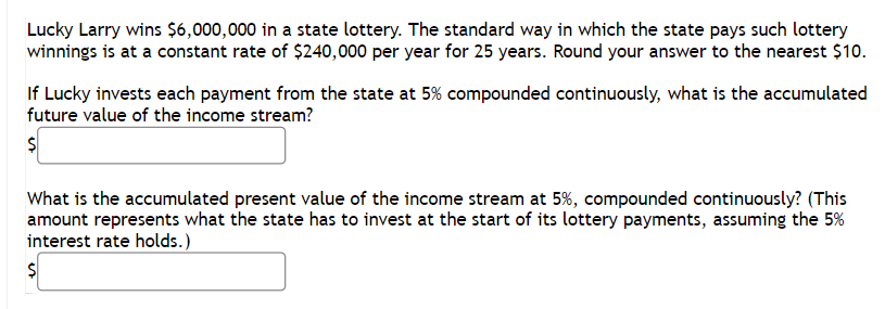 Lucky Larry wins $6,000,000 in a state lottery. The standard way in which the state pays such lottery
winnings is at a constant rate of $240,000 per year for 25 years. Round your answer to the nearest $10.
If Lucky invests each payment from the state at 5% compounded continuously, what is the accumulated
future value of the income stream?
$
What is the accumulated present value of the income stream at 5%, compounded continuously? (This
amount represents what the state has to invest at the start of its lottery payments, assuming the 5%
interest rate holds.)
$