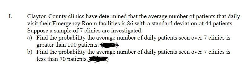 I.
Clayton County clinics have determined that the average number of patients that daily
visit their Emergency Room facilities is 86 with a standard deviation of 44 patients.
Suppose a sample of 7 clinics are investigated:
a) Find the probability the average number of daily patients seen over 7 clinics is
greater than 100 patients.
b) Find the probability the average number of daily patients seen over 7 clinics is
less than 70 patients.
