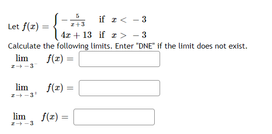 5
if x < - 3
Let f(x) =
I+3
4x + 13 if x > - 3
Calculate the following limits. Enter "DNE" if the limit does not exist.
lim
f(x) =
I+ -3
lim
f(x) =
I- -3+
lim
f(x) =
I+ -3
