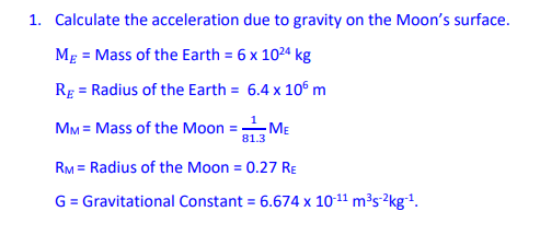1. Calculate the acceleration due to gravity on the Moon's surface.
Mg = Mass of the Earth = 6 x 1024 kg
RE = Radius of the Earth = 6.4 x 106 m
1
MM = Mass of the Moon =
81.3
RM = Radius of the Moon = 0.27 RE
G = Gravitational Constant = 6.674 x 10-11 m³s-?kg-1.
