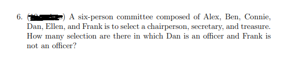 6.
A six-person committee composed of Alex, Ben, Connie,
Dan, Ellen, and Frank is to select a chairperson, secretary, and treasure.
How many selection are there in which Dan is an officer and Frank is
not an officer?
