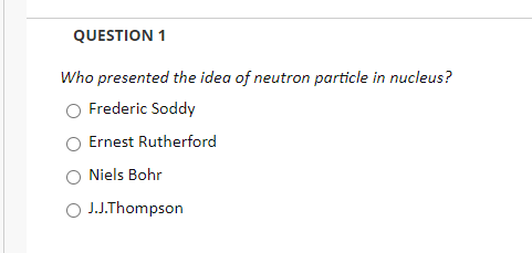 QUESTION 1
Who presented the idea of neutron particle in nucleus?
Frederic Soddy
Ernest Rutherford
Niels Bohr
O J.J.Thompson
