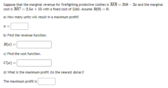 Suppose that the marginal revenue for firefighting protective clothes is MR = 258 - 2x and the marginal
cost is MC = 2.5x + 15 with a fixed cost of $260. Assume R(0) = 0.
a) How many units will result in a maximum profit?
I
b) Find the revenue function.
R(z) =
c) Find the cost function.
C(x)
d) What is the maximum profit (to the nearest dollar)?
The maximum profit is