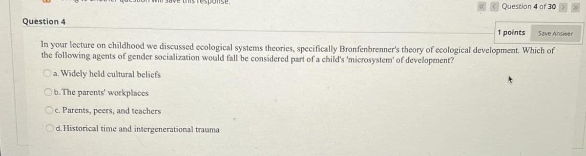 Question 4
ponse.
Question 4 of 30
1 points Save Answer
In your lecture on childhood we discussed ecological systems theories, specifically Bronfenbrenner's theory of ecological development. Which of
the following agents of gender socialization would fall be considered part of a child's 'microsystem' of development?
Oa. Widely held cultural beliefs
Ob. The parents' workplaces
Oc. Parents, peers, and teachers
Od. Historical time and intergenerational trauma