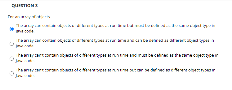 QUESTION 3
For an array of objects
The array can contain objects of different types at run time but must be defined as the same object type in
Java code.
The array can contain objects of different types at run time and can be defined as different object types in
Java code.
The array can't contain objects of different types at run time and must be defined as the same object type in
Java code.
The array can't contain objects of different types at run time but can be defined as different object types in
Java code.
