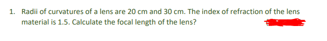 1. Radii of curvatures of a lens are 20 cm and 30 cm. The index of refraction of the lens
material is 1.5. Calculate the focal length of the lens?
