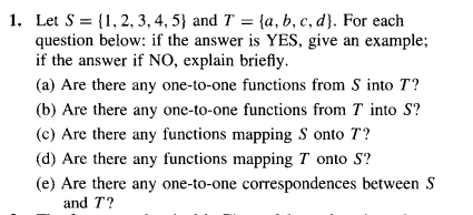 1. Let S = {1, 2, 3, 4, 5} and T = {a, b, c, d). For each
question below: if the answer is YES, give an example;
if the answer if NO, explain briefly.
(a) Are there any one-to-one functions from S into T?
(b) Are there any one-to-one functions from Tinto S?
(c) Are there any functions mapping S onto T?
(d) Are there any functions mapping 7 onto S?
(e) Are there any one-to-one correspondences between S
and T?