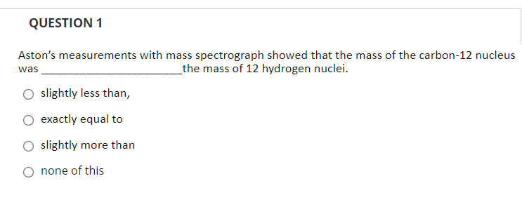 QUESTION 1
Aston's measurements with mass spectrograph showed that the mass of the carbon-12 nucleus
_the mass of 12 hydrogen nuclei.
was
slightly less than,
exactly equal to
slightly more than
O none of this
