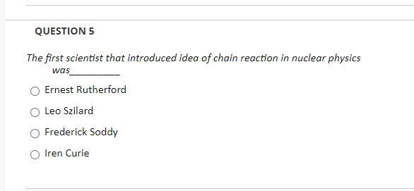 QUESTION 5
The first scientist that introduced idea of chain reaction in nuclear physics
was_
Ernest Rutherford
Leo Szilard
Frederick Soddy
Iren Curie
