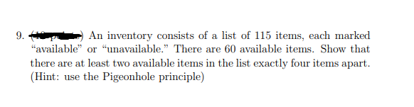 9.
An inventory consists of a list of 115 items, each marked
"available" or “unavailable." There are 60 available items. Show that
there are at least two available items in the list exactly four items apart.
(Hint: use the Pigeonhole principle)
