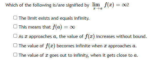 Which of the following is/are signified by lim f(x) = ?
O The limit exists and equals infinity.
This means that f(@) = ∞
O As x approaches a, the value of f(æ) increases without bound.
O The value of f(x) becomes infinite when x approaches a.
O The value of x goes out to infinity, when it gets close to a.
