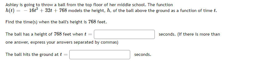 Ashley is going to throw a ball from the top floor of her middle school. The function
h(t) = – 16t + 32t + 768 models the height, h, of the ball above the ground as a function of time t.
Find the time(s) when the ball's height is 768 feet.
The ball has a height of 768 feet when t =
seconds. (If there is more than
one answer, express your answers separated by commas)
The ball hits the ground at t
seconds.
