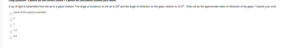 Long Que
A ray of light is transmitted from the air to a glass medium. The angle of incidence on the air is 30° and the angle of refraction on the glass medium is 19.5°. What will be the approximate index of refraction of the glass ? Submit your work.
None of the options available
2.
O 1.5
O a5
