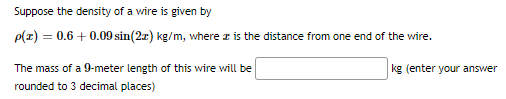 Suppose the density of a wire is given by
p(z) = 0.6 + 0.09 sin(2x) kg/m, where is the distance from one end of the wire.
The mass of a 9-meter length of this wire will be
rounded to 3 decimal places)
kg (enter your answer