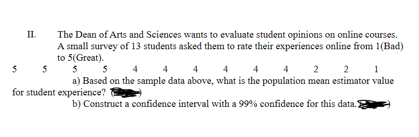 II.
The Dean of Arts and Sciences wants to evaluate student opinions on online courses.
A small survey of 13 students asked them to rate their experiences online from 1(Bad)
to 5(Great).
5
5
5
5
4
4
4
4
4
4
2
2
1
a) Based on the sample data above, what is the population mean estimator value
for student experience?
b) Construct a confidence interval with a 99% confidence for this data.)
