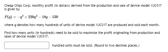 Cheap Chips Corp. monthly profit (in dollars) derived from the production and sale of device model VJG317
is given by
P(q) = -q³+220q²-18q - 530
where q denotes how many hundreds of units of device model VJG317 are produced and sold each month.
Find how many units (in hundreds) need to be sold to maximize the profit originating from production and
sales of device model VJG317.
hundred units must be sold. (Round to two decimal places.)