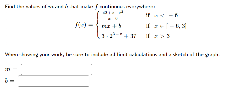 Find the values of m and b that make f continuous everywhere:
42 +r- a2
if x < - 6
I+6
f(x) =
if x € [- 6, 3]
те + 6
3- 23–a
+ 37
if x > 3
When showing your work, be sure to include all limit calculations and a sketch of the graph.
m =
