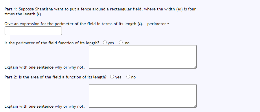 Part 1: Suppose Shantisha want to put a fence around a rectangular field, where the width (w) is four
times the length (1).
Give an expression for the perimeter of the field in terms of its length (1). perimeter =
Is the perimeter of the field function of its length? O yes O no
Explain with one sentence why or why not.
Part 2: Is the area of the field a function of its length? O yes Ono
Explain with one sentence why or why not.
