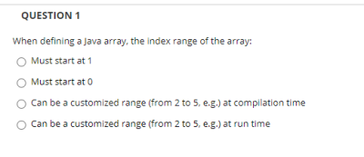 QUESTION 1
When defining a Java array, the index range of the array:
Must start at 1
Must start at 0
Can be a customized range (from 2 to 5, e.g.) at compilation time
Can be a customized range (from 2 to 5, e.g.) at run time
