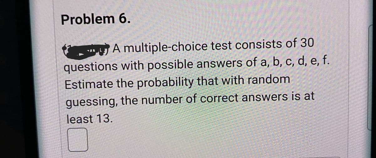 Problem 6.
y A multiple-choice test consists of 30
questions with possible answers of a, b, c, d, e, f.
Estimate the probability that with random
guessing, the number of correct answers is at
least 13.
