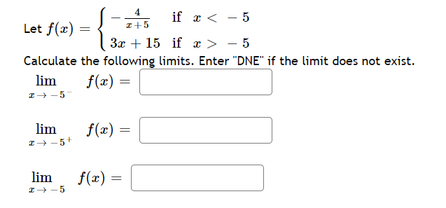 4
if x < - 5
Let f(x) =
I+5
3x + 15 if x >
- 5
Calculate the following limits. Enter "DNE" if the limit does not exist.
lim
I+ - 5-
f(x) =
lim
1+ - 5+
f(x)
f(x)
-5
lim
