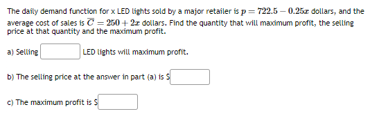 The daily demand function for x LED lights sold by a major retailer is p = 722.5-0.25x dollars, and the
average cost of sales is = 250+ 2x dollars. Find the quantity that will maximum profit, the selling
price at that quantity and the maximum profit.
a) Selling
b) The selling price at the answer in part (a) is $
c) The maximum profit is $
LED lights will maximum profit.