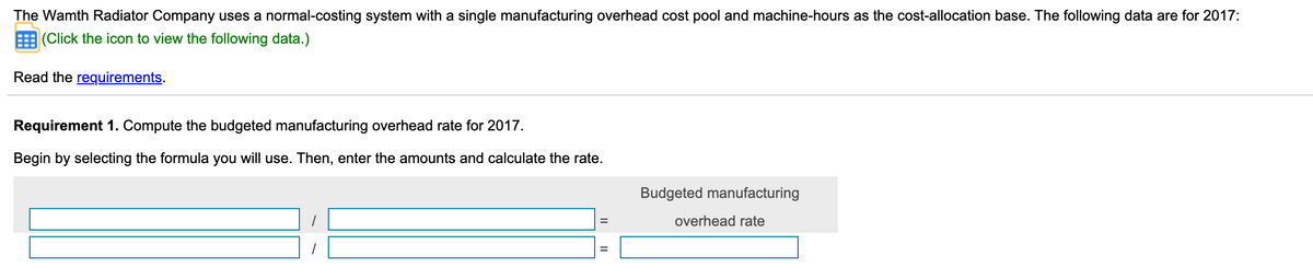 The Wamth Radiator Company uses a normal-costing system with a single manufacturing overhead cost pool and machine-hours as the cost-allocation base. The following data are for 2017:
(Click the icon to view the following data.)
Read the requirements.
Requirement 1. Compute the budgeted manufacturing overhead rate for 2017.
Begin by selecting the formula you will use. Then, enter the amounts and calculate the rate.
Budgeted manufacturing
overhead rate
%3D
II
