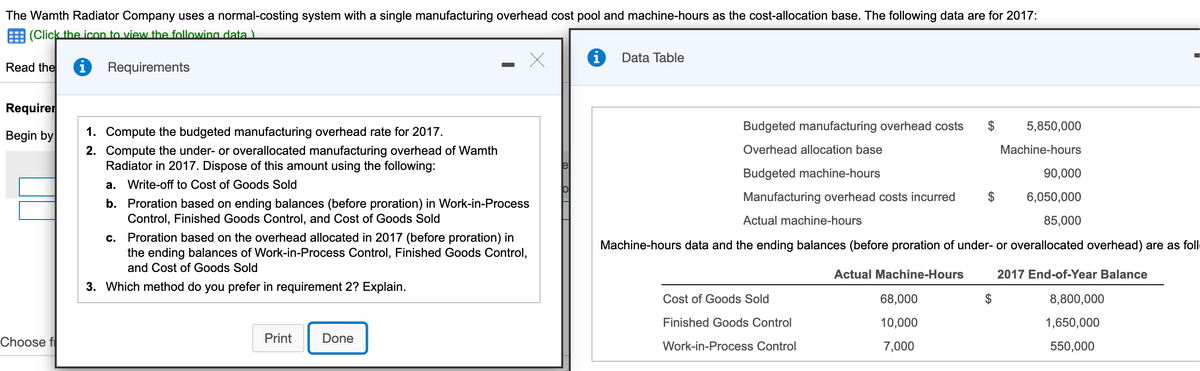 The Wamth Radiator Company uses a normal-costing system with a single manufacturing overhead cost pool and machine-hours as the cost-allocation base. The following data are for 2017:
E (Click the icon to view the following data ).
Data Table
Read the
i Requirements
Requirer
Budgeted manufacturing overhead costs
$
5,850,000
Begin by
1. Compute the budgeted manufacturing overhead rate for 2017.
Overhead allocation base
Machine-hours
2. Compute the under- or overallocated manufacturing overhead of Wamth
Radiator in 2017. Dispose of this amount using the following:
Budgeted machine-hours
90,000
a. Write-off to Cost of Goods Sold
Manufacturing overhead costs incurred
6,050,000
b. Proration based on ending balances (before proration) in Work-in-Process
Control, Finished Goods Control, and Cos
Goods Sold
Actual machine-hours
85,000
c. Proration based on the overhead allocated in 2017 (before proration) in
the ending balances of Work-in-Process Control, Finished Goods Control,
Machine-hours data and the ending balances (before proration of under- or overallocated overhead) are as foll
and Cost of Goods Sold
Actual Machine-Hours
2017 End-of-Year Balance
3. Which method do you prefer in requirement 2? Explain.
Cost of Goods Sold
68,000
$
8,800,000
Finished Goods Control
10,000
1,650,000
Choose f
Print
Done
7,000
Work-in-Process Control
550,000
