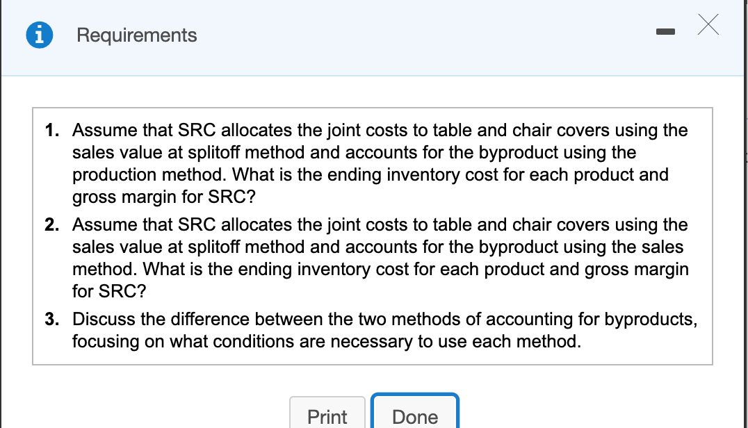 Requirements
1. Assume that SRC allocates the joint costs to table and chair covers using the
sales value at splitoff method and accounts for the byproduct using the
production method. What is the ending inventory cost for each product and
gross margin for SRC?
2. Assume that SRC allocates the joint costs to table and chair covers using the
sales value at splitoff method and accounts for the byproduct using the sales
method. What is the ending inventory cost for each product and gross margin
for SRC?
3. Discuss the difference between the two methods of accounting for byproducts,
focusing on what conditions are necessary to use each method.
Print
Done
