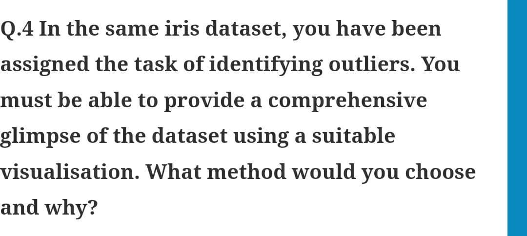 Q.4 In the same iris dataset, you have been
assigned the task of identifying outliers. You
must be able to provide a comprehensive
glimpse of the dataset using a suitable
visualisation. What method would you choose
and why?
